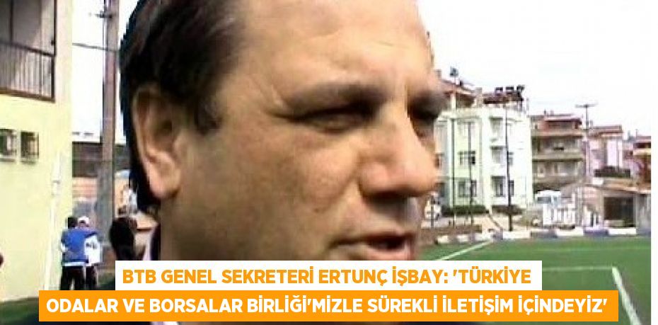 BTB Genel Sekreteri Ertunç İşbay: “Türkiye Odalar ve Borsalar Birliği’mizle sürekli iletişim içindeyiz”