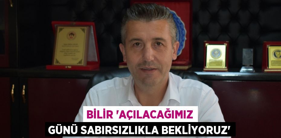 Bilir “Açılacağımız günü sabırsızlıkla bekliyoruz”