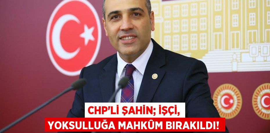 CHP’li ŞAHİN; İşçi, Yoksulluğa Mahkûm Bırakıldı!