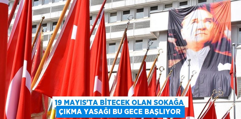 19 MAYIS'TA BİTECEK OLAN SOKAĞA ÇIKMA YASAĞI BU GECE BAŞLIYOR