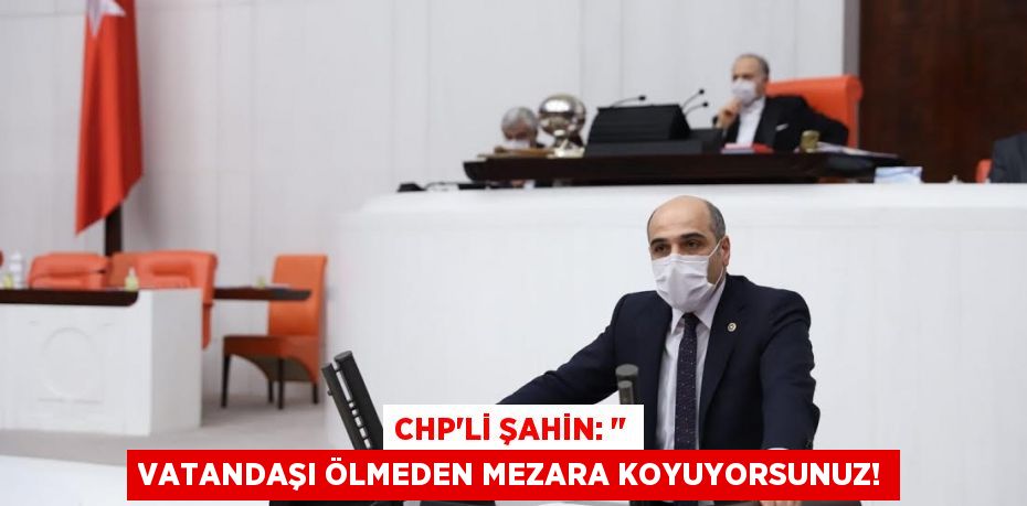 CHP’li ŞAHİN: ‘’ Vatandaşı Ölmeden Mezara Koyuyorsunuz!