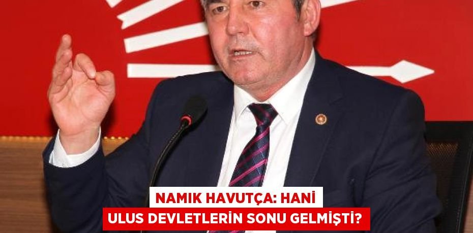 Namık Havutça: Hani ulus devletlerin sonu gelmişti?