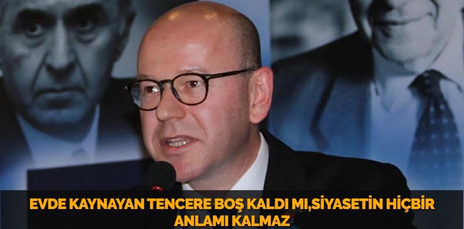 EVDE KAYNAYAN TENCERE BOŞ KALDI MI,SİYASETİN HİÇBİR ANLAMI KALMAZ
